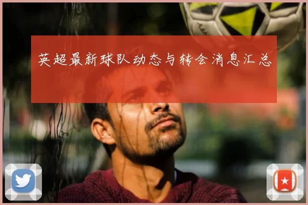 英超最新球队动态与转会消息汇总