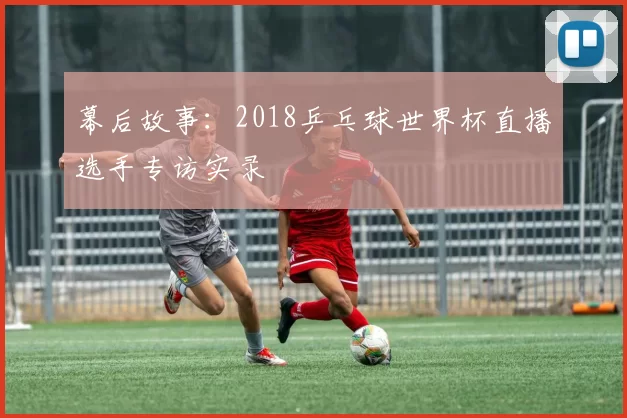 幕后故事：2018乒乓球世界杯直播选手专访实录