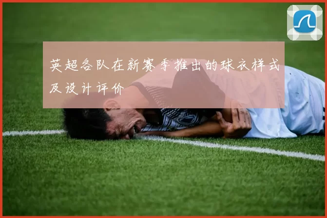 英超各队在新赛季推出的球衣样式及设计评价