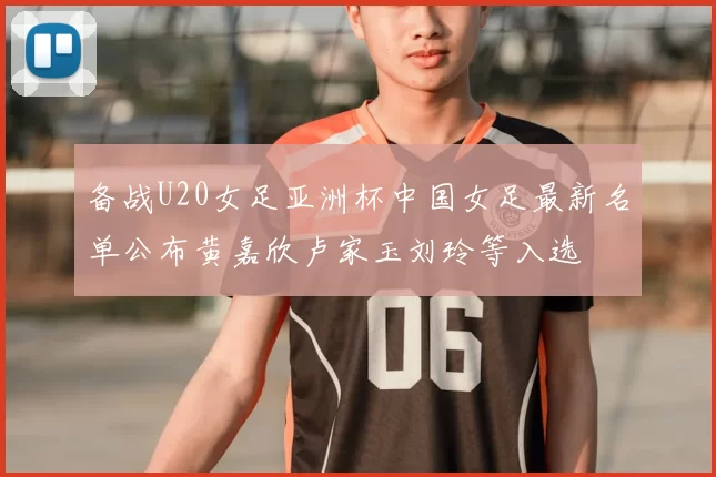 备战U20女足亚洲杯中国女足最新名单公布黄嘉欣卢家玉刘玲等入选