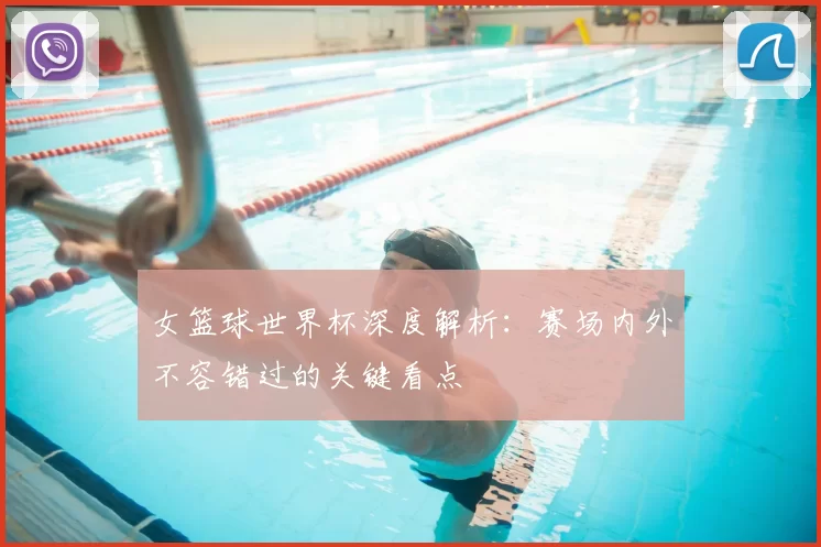 女篮球世界杯深度解析:赛场内外不容错过的关键看点