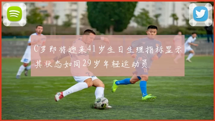 C罗即将迎来41岁生日生理指标显示其状态如同29岁年轻运动员