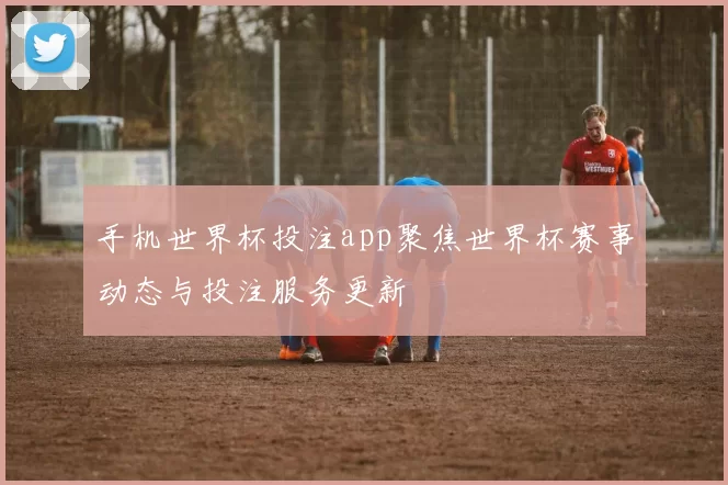 手机世界杯投注app聚焦世界杯赛事动态与投注服务更新