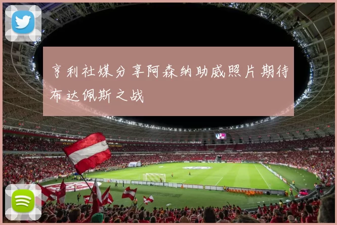 亨利社媒分享阿森纳助威照片期待布达佩斯之战