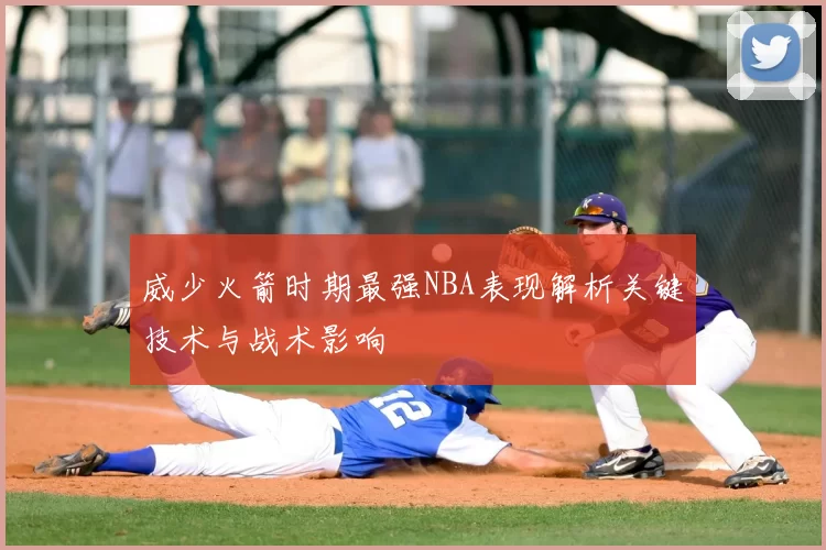 威少火箭时期最强NBA表现解析关键技术与战术影响
