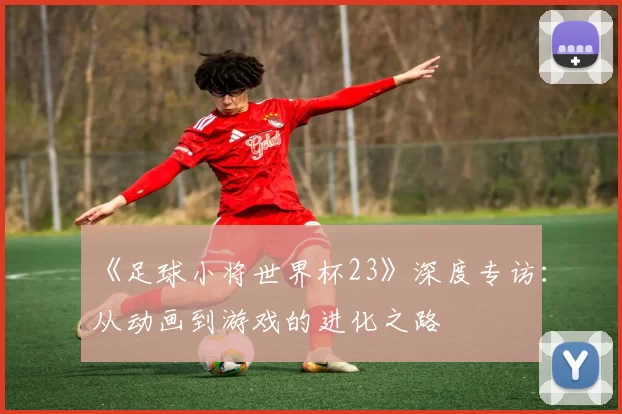 《足球小将世界杯23》深度专访：从动画到游戏的进化之路