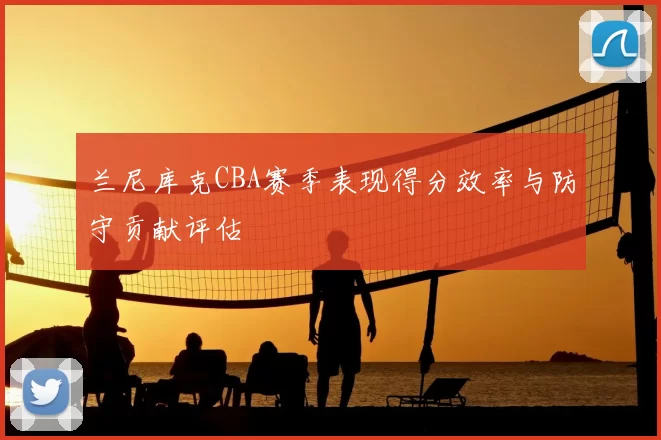 兰尼库克CBA赛季表现得分效率与防守贡献评估