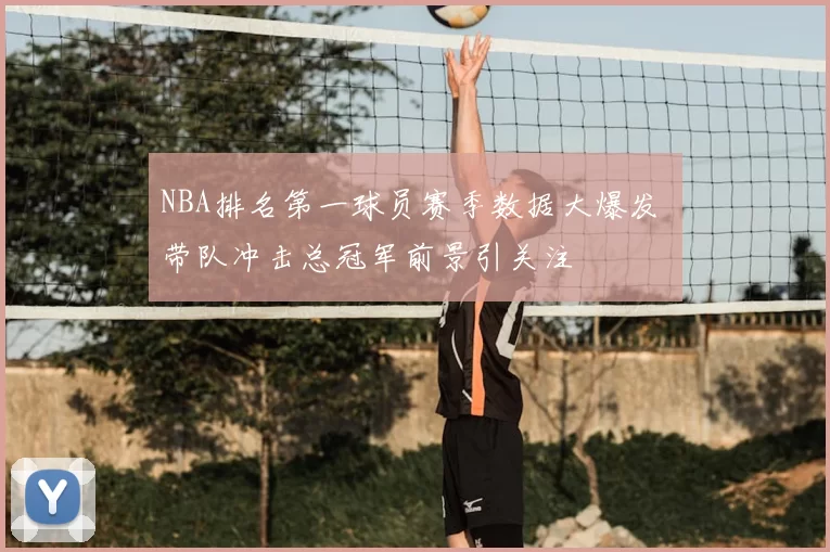 NBA排名第一球员赛季数据大爆发 带队冲击总冠军前景引关注