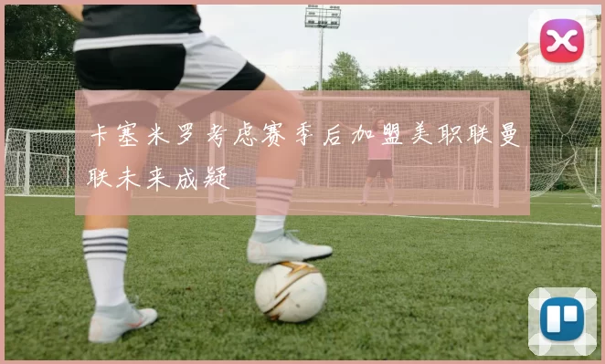 卡塞米罗考虑赛季后加盟美职联曼联未来成疑