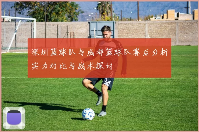 深圳篮球队与成都篮球队赛后分析实力对比与战术探讨