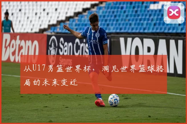 从U17男篮世界杯,洞见世界篮球格局的未来变迁