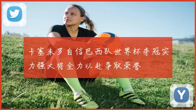 卡塞米罗自信巴西队世界杯夺冠实力强大将全力以赴争取荣誉