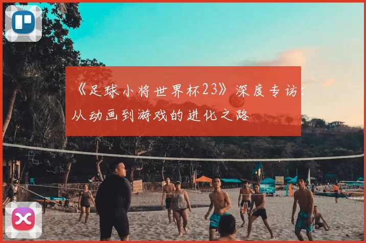 《足球小将世界杯23》深度专访：从动画到游戏的进化之路