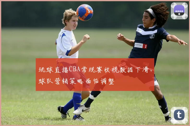 玩球直播CBA常规赛收视数据下滑，球队营销策略面临调整