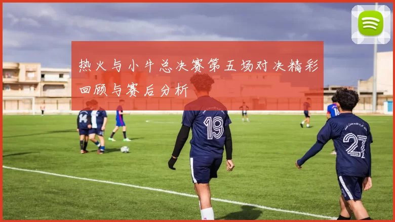 热火与小牛总决赛第五场对决精彩回顾与赛后分析