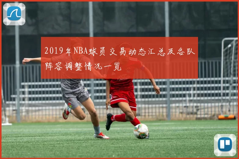 2019年NBA球员交易动态汇总及各队阵容调整情况一览