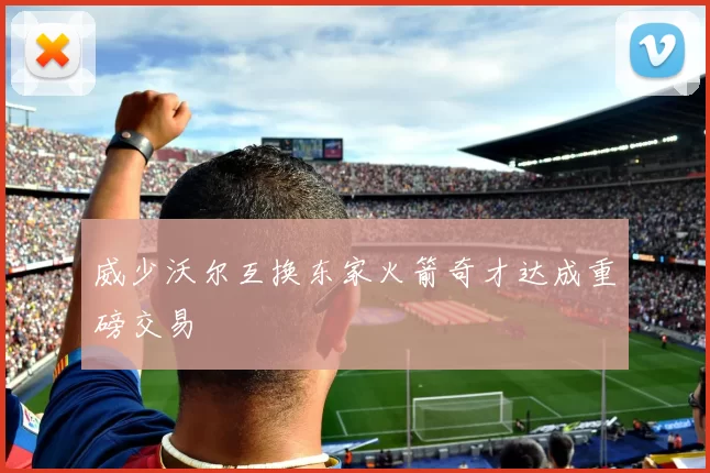 威少沃尔互换东家火箭奇才达成重磅交易