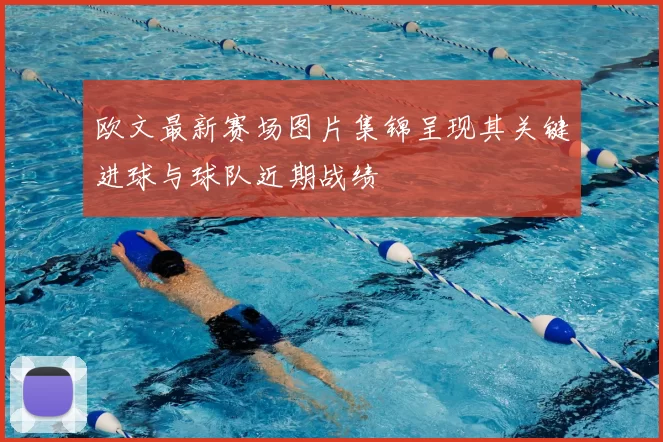 欧文最新赛场图片集锦呈现其关键进球与球队近期战绩