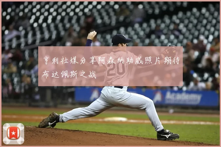 亨利社媒分享阿森纳助威照片期待布达佩斯之战