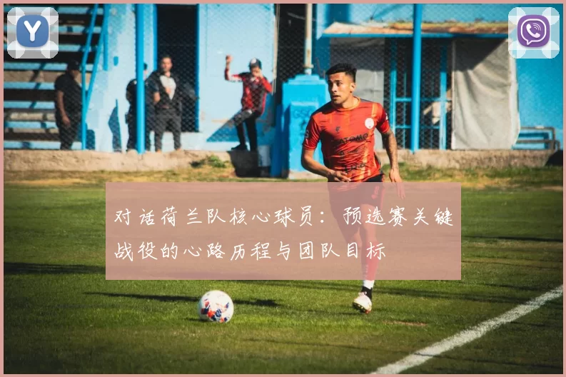 对话荷兰队核心球员：预选赛关键战役的心路历程与团队目标