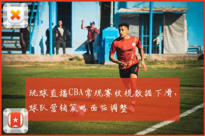 玩球直播CBA常规赛收视数据下滑，球队营销策略面临调整