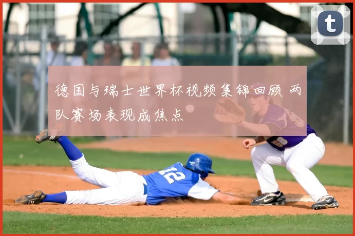 德国与瑞士世界杯视频集锦回顾 两队赛场表现成焦点