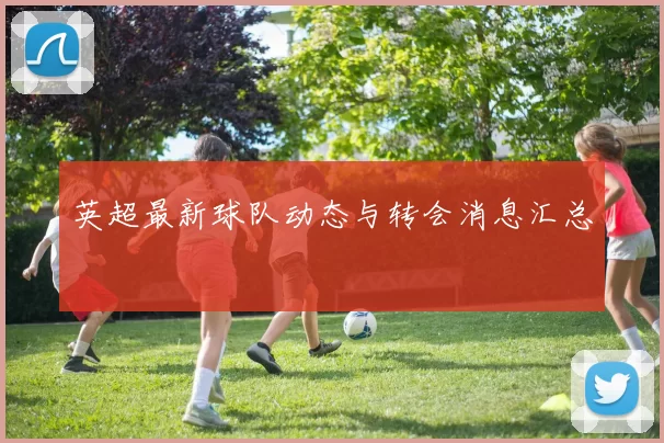 英超最新球队动态与转会消息汇总