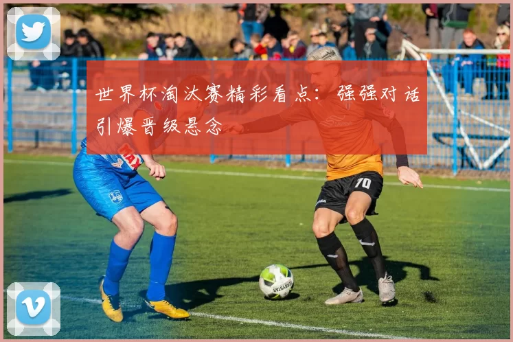 世界杯淘汰赛精彩看点：强强对话引爆晋级悬念