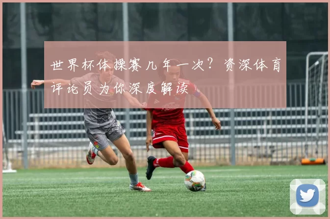 世界杯体操赛几年一次?资深体育评论员为你深度解读