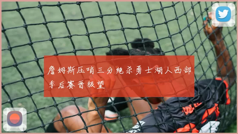 詹姆斯压哨三分绝杀勇士湖人西部季后赛晋级望