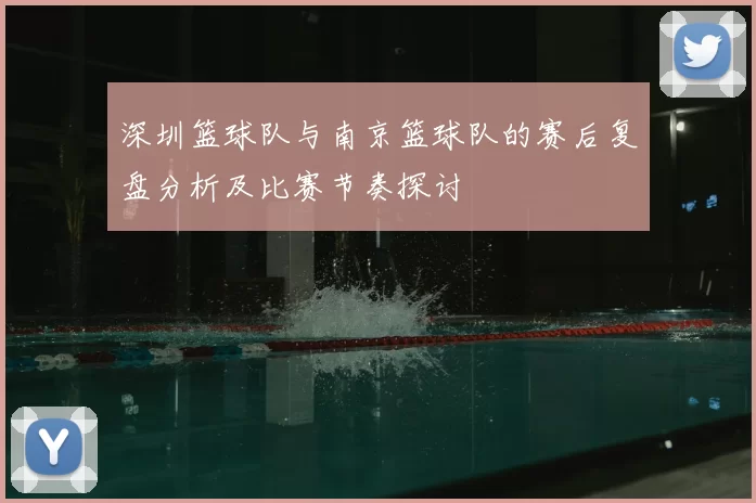 深圳篮球队与南京篮球队的赛后复盘分析及比赛节奏探讨