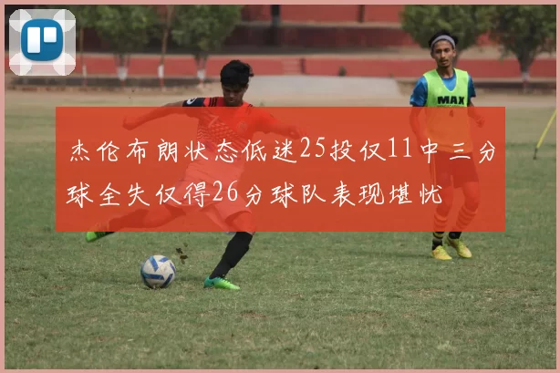 杰伦布朗状态低迷25投仅11中三分球全失仅得26分球队表现堪忧