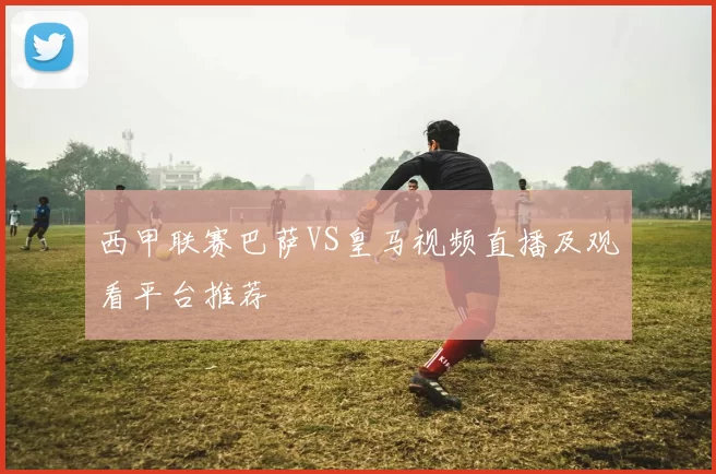西甲联赛巴萨VS皇马视频直播及观看平台推荐