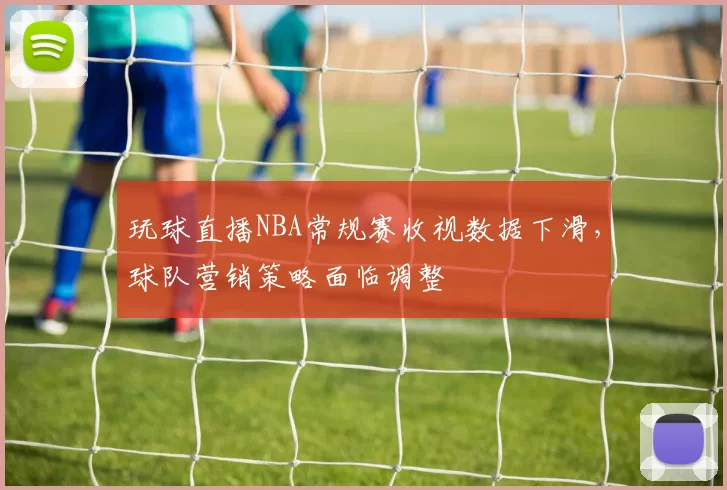玩球直播NBA常规赛收视数据下滑，球队营销策略面临调整